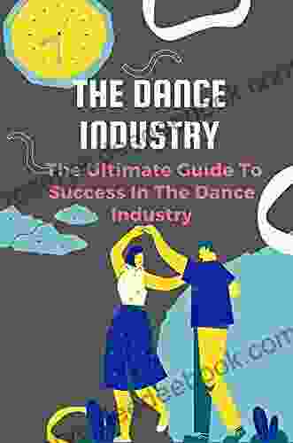 The Dance Industry: The Ultimate Guide To Success In The Dance Industry: Find Success In The Dance Industry