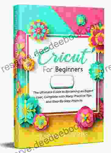 Cricut For Beginners: The Ultimate Guide To Becoming An Expert User Complete With Many Practical Tips And Step By Step Projects