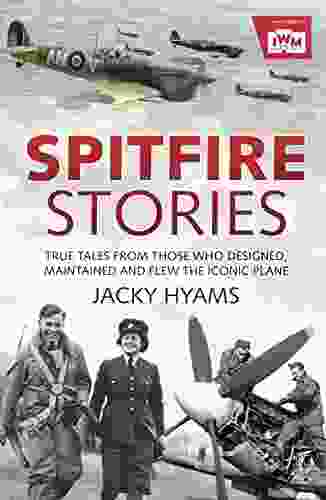 Spitfire Stories: True Tales From Those Who Designed Maintained And Flew The Iconic Plane